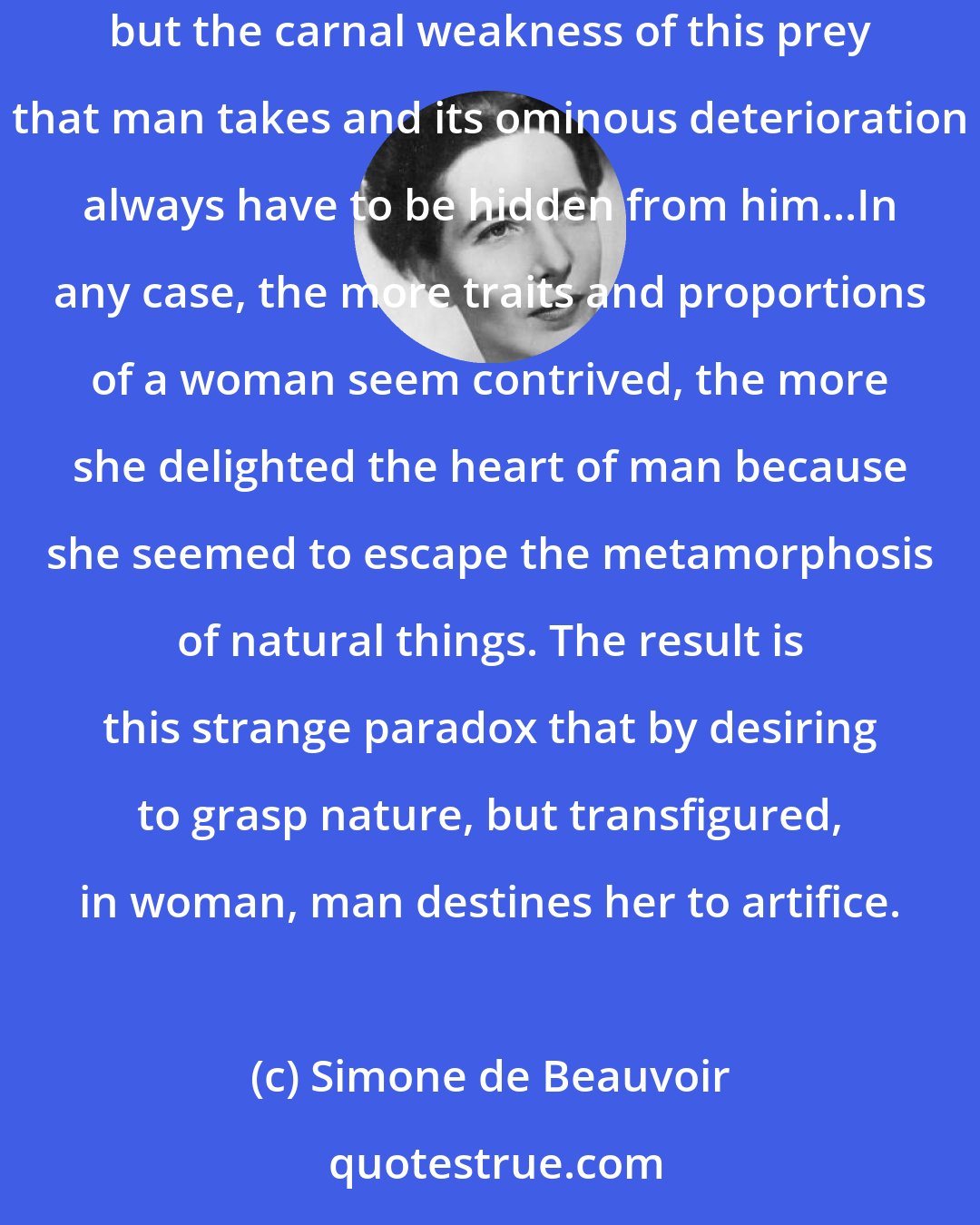 Simone de Beauvoir: The younger and healthier a woman is and the more her new and glossy body seems destined for eternal freshness, the less useful is artifice; but the carnal weakness of this prey that man takes and its ominous deterioration always have to be hidden from him...In any case, the more traits and proportions of a woman seem contrived, the more she delighted the heart of man because she seemed to escape the metamorphosis of natural things. The result is this strange paradox that by desiring to grasp nature, but transfigured, in woman, man destines her to artifice.