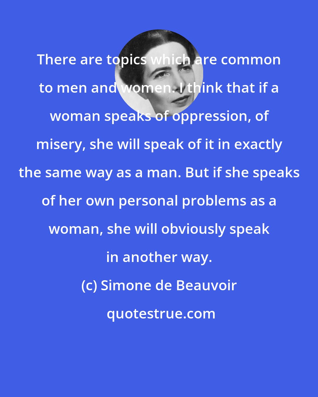 Simone de Beauvoir: There are topics which are common to men and women. I think that if a woman speaks of oppression, of misery, she will speak of it in exactly the same way as a man. But if she speaks of her own personal problems as a woman, she will obviously speak in another way.