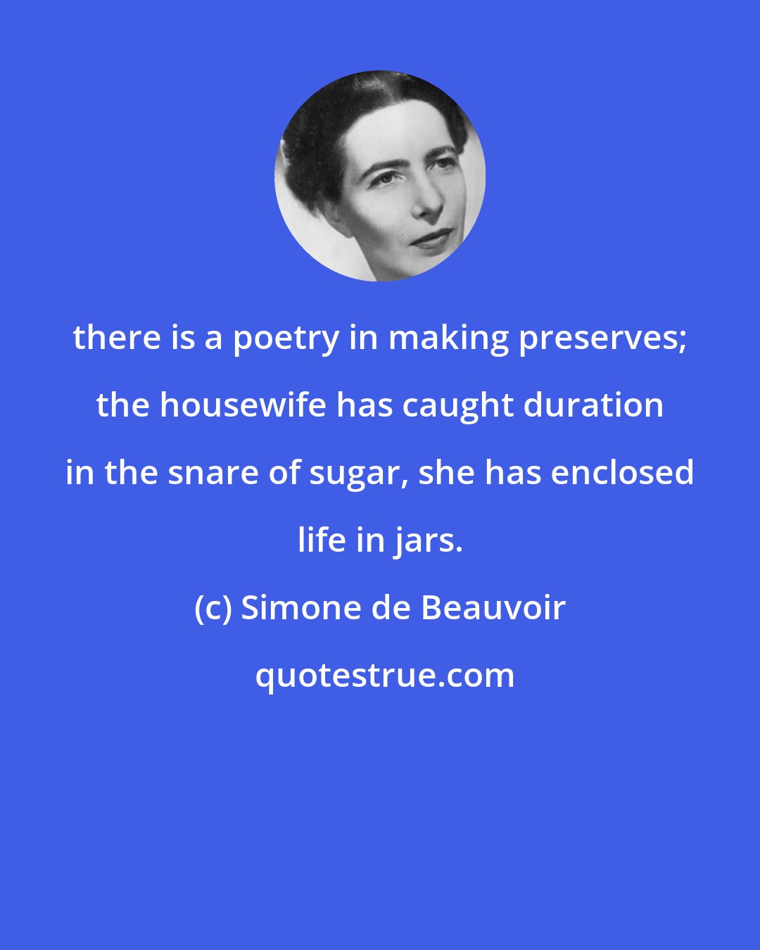 Simone de Beauvoir: there is a poetry in making preserves; the housewife has caught duration in the snare of sugar, she has enclosed life in jars.