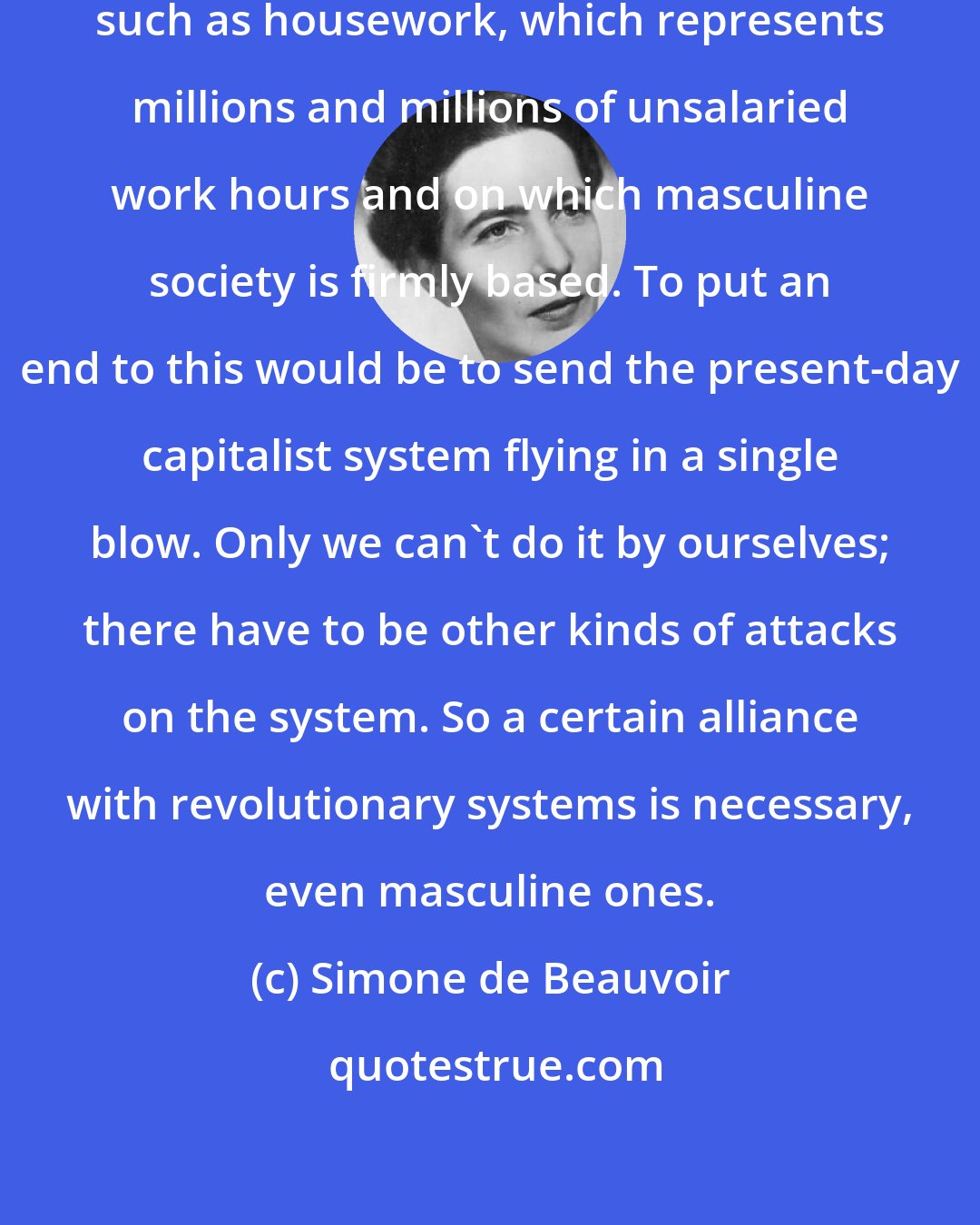 Simone de Beauvoir: There is the problem of unpaid labor, such as housework, which represents millions and millions of unsalaried work hours and on which masculine society is firmly based. To put an end to this would be to send the present-day capitalist system flying in a single blow. Only we can't do it by ourselves; there have to be other kinds of attacks on the system. So a certain alliance with revolutionary systems is necessary, even masculine ones.