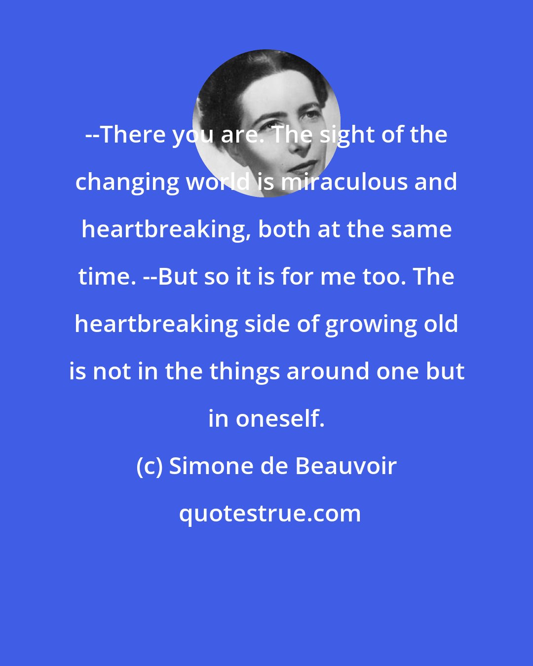 Simone de Beauvoir: --There you are. The sight of the changing world is miraculous and heartbreaking, both at the same time. --But so it is for me too. The heartbreaking side of growing old is not in the things around one but in oneself.