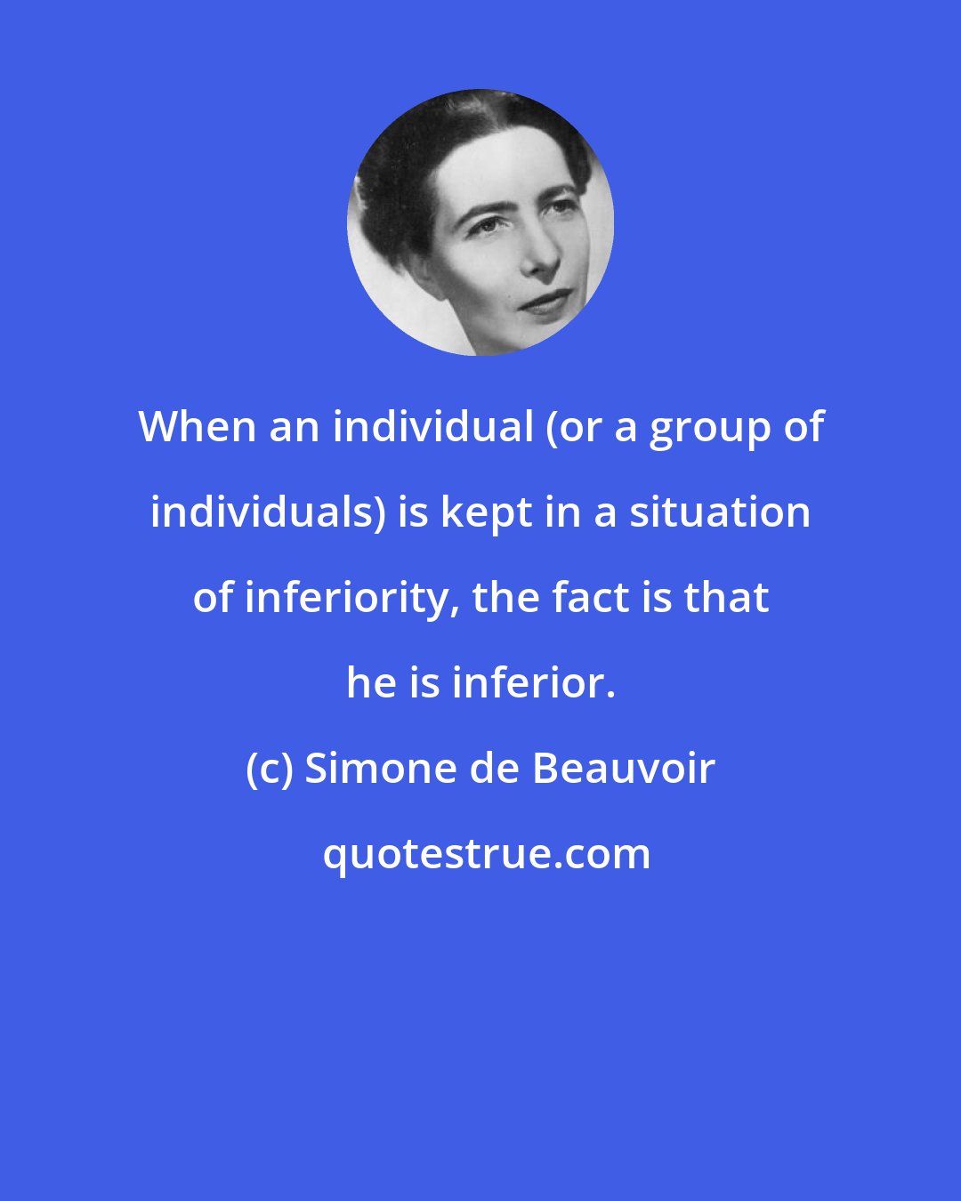 Simone de Beauvoir: When an individual (or a group of individuals) is kept in a situation of inferiority, the fact is that he is inferior.