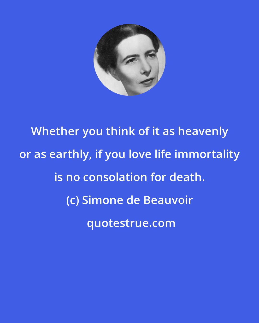 Simone de Beauvoir: Whether you think of it as heavenly or as earthly, if you love life immortality is no consolation for death.