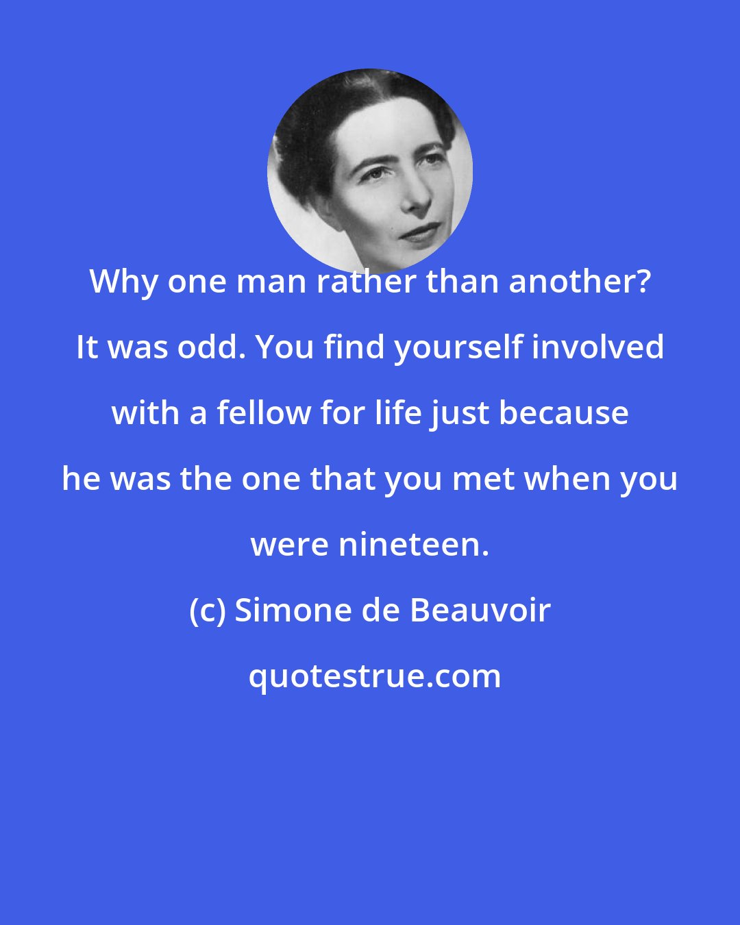 Simone de Beauvoir: Why one man rather than another? It was odd. You find yourself involved with a fellow for life just because he was the one that you met when you were nineteen.