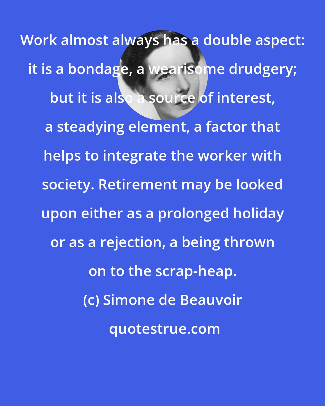 Simone de Beauvoir: Work almost always has a double aspect: it is a bondage, a wearisome drudgery; but it is also a source of interest, a steadying element, a factor that helps to integrate the worker with society. Retirement may be looked upon either as a prolonged holiday or as a rejection, a being thrown on to the scrap-heap.