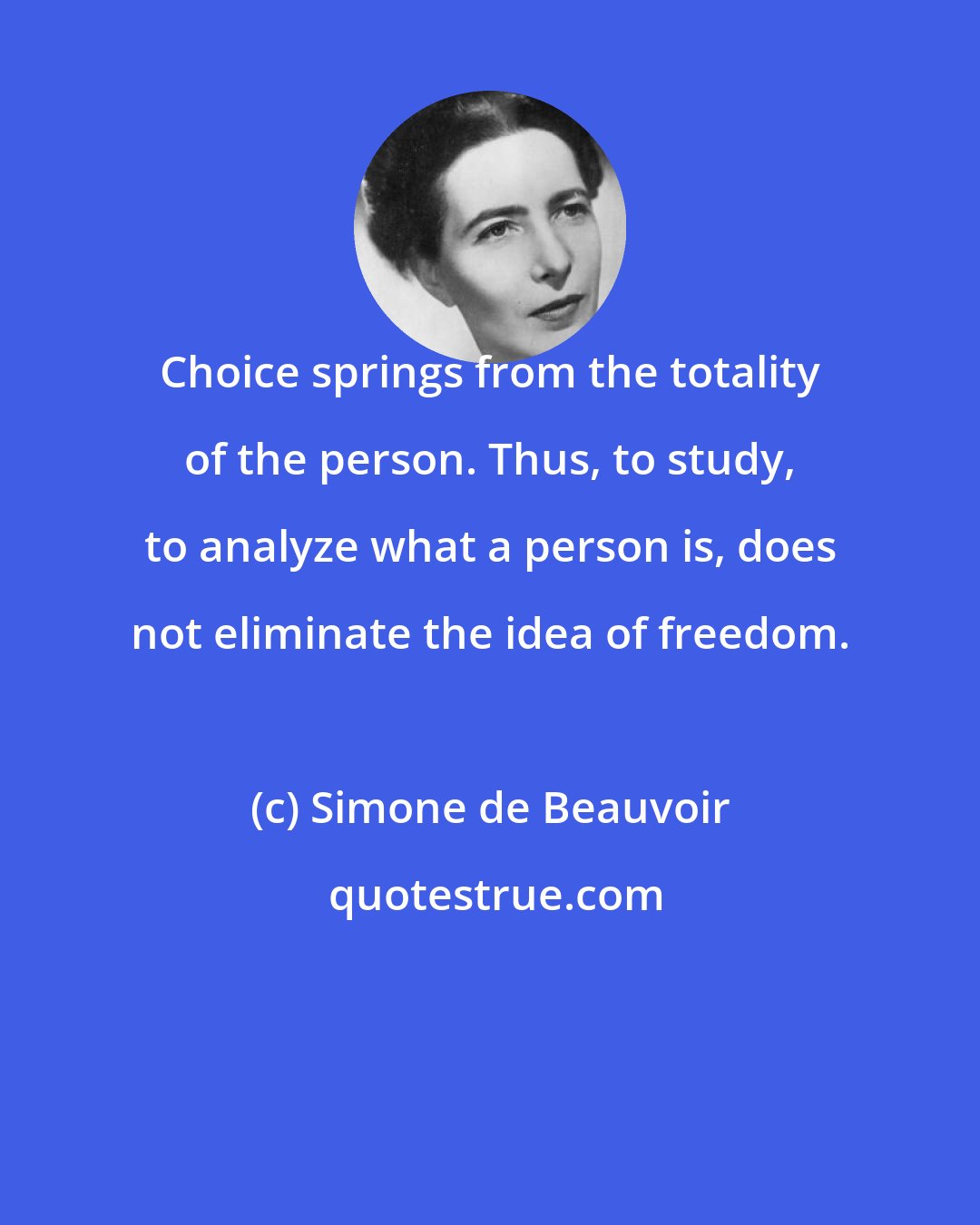 Simone de Beauvoir: Choice springs from the totality of the person. Thus, to study, to analyze what a person is, does not eliminate the idea of freedom.