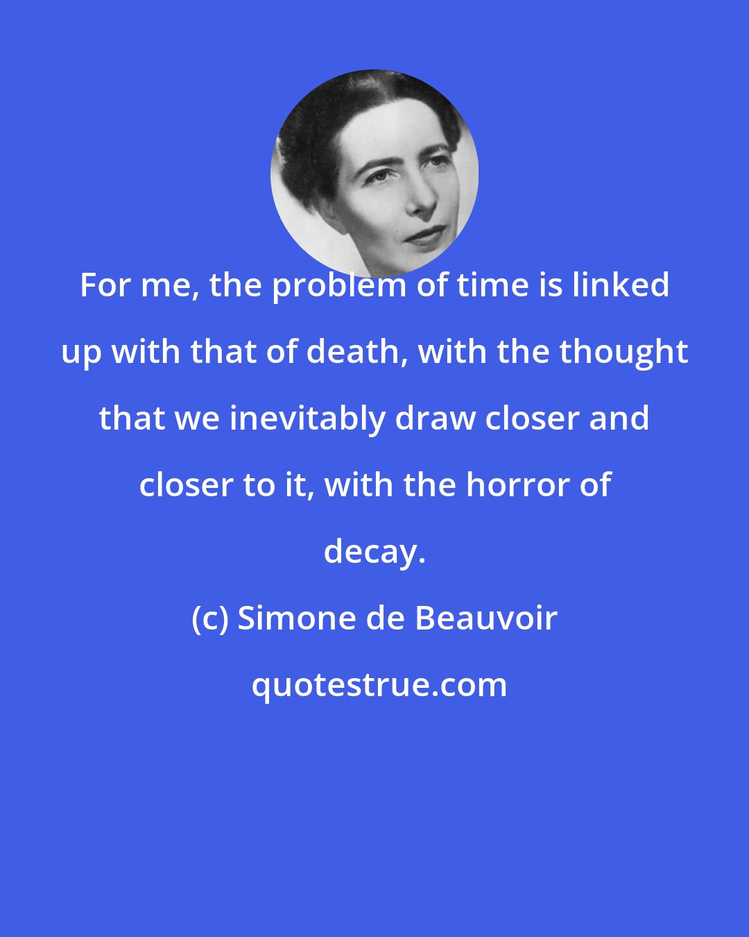 Simone de Beauvoir: For me, the problem of time is linked up with that of death, with the thought that we inevitably draw closer and closer to it, with the horror of decay.