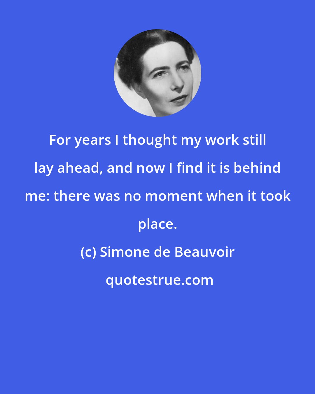 Simone de Beauvoir: For years I thought my work still lay ahead, and now I find it is behind me: there was no moment when it took place.