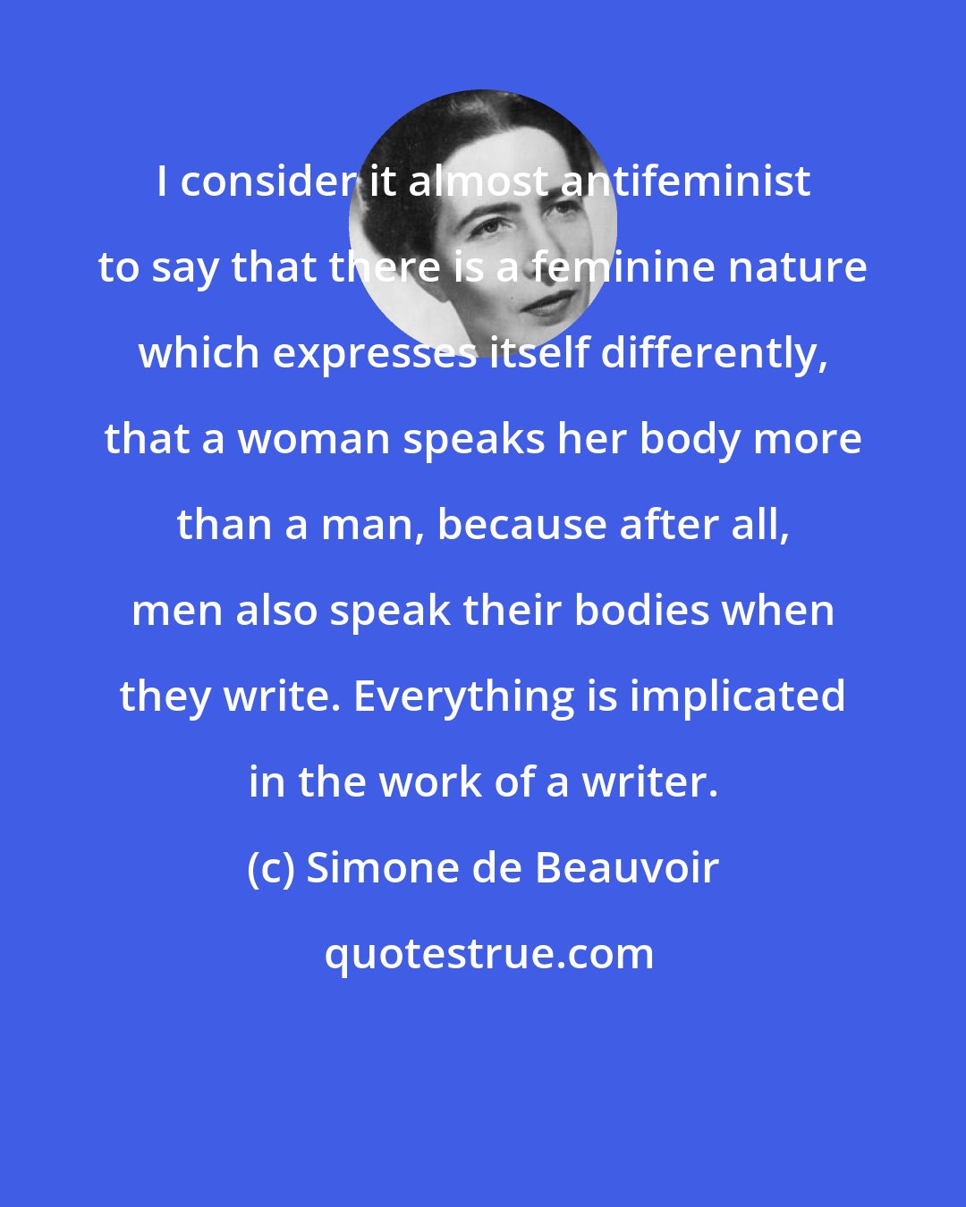 Simone de Beauvoir: I consider it almost antifeminist to say that there is a feminine nature which expresses itself differently, that a woman speaks her body more than a man, because after all, men also speak their bodies when they write. Everything is implicated in the work of a writer.