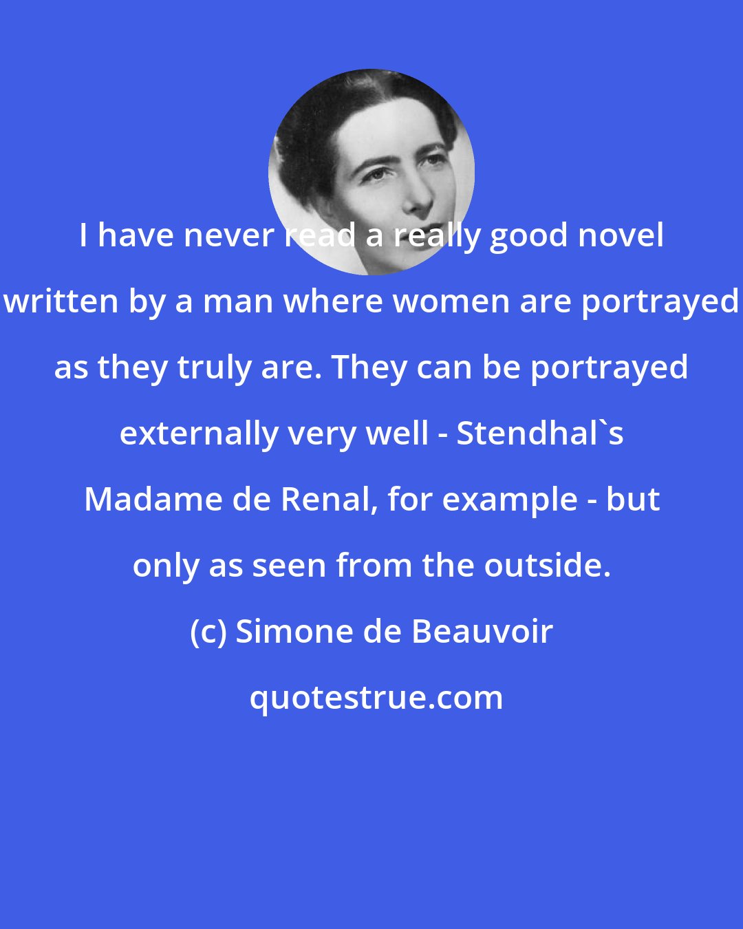 Simone de Beauvoir: I have never read a really good novel written by a man where women are portrayed as they truly are. They can be portrayed externally very well - Stendhal's Madame de Renal, for example - but only as seen from the outside.