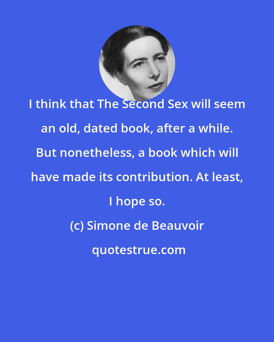 Simone de Beauvoir: I think that The Second Sex will seem an old, dated book, after a while. But nonetheless, a book which will have made its contribution. At least, I hope so.