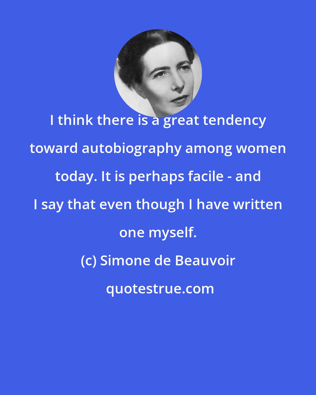 Simone de Beauvoir: I think there is a great tendency toward autobiography among women today. It is perhaps facile - and I say that even though I have written one myself.