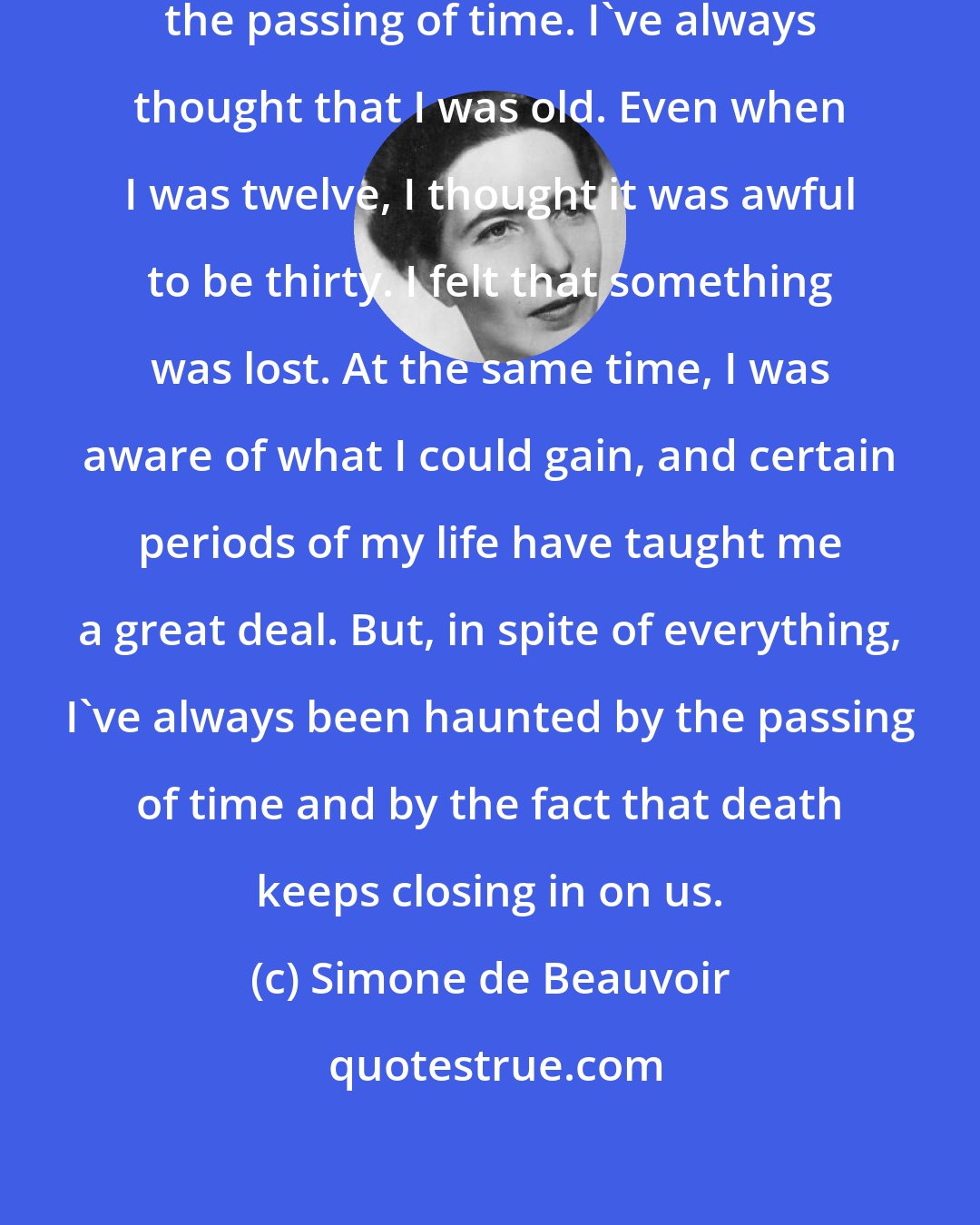 Simone de Beauvoir: I've always been keenly aware of the passing of time. I've always thought that I was old. Even when I was twelve, I thought it was awful to be thirty. I felt that something was lost. At the same time, I was aware of what I could gain, and certain periods of my life have taught me a great deal. But, in spite of everything, I've always been haunted by the passing of time and by the fact that death keeps closing in on us.