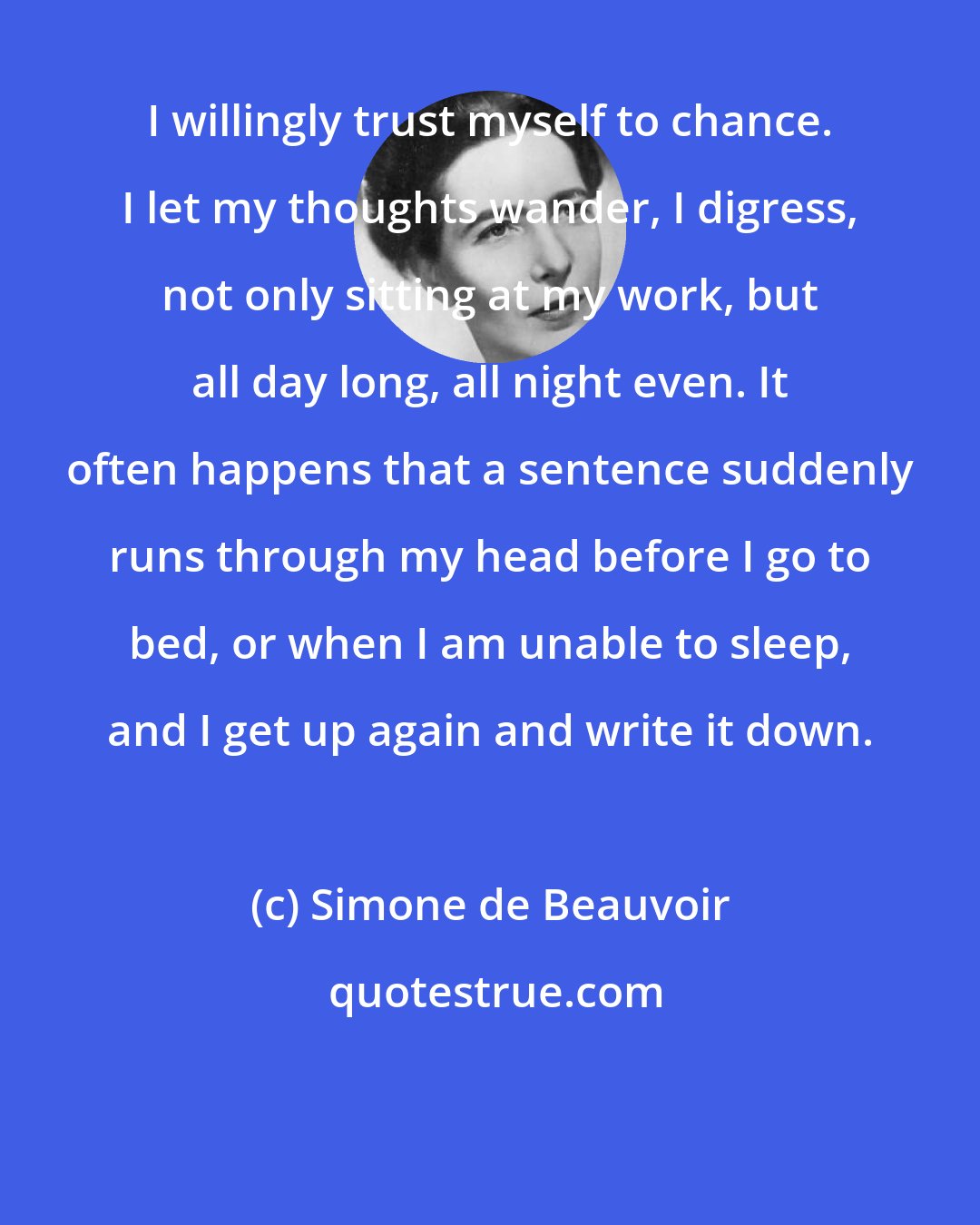 Simone de Beauvoir: I willingly trust myself to chance. I let my thoughts wander, I digress, not only sitting at my work, but all day long, all night even. It often happens that a sentence suddenly runs through my head before I go to bed, or when I am unable to sleep, and I get up again and write it down.