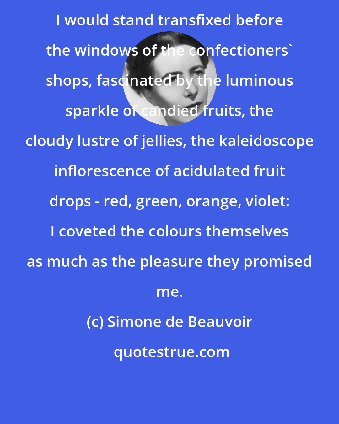 Simone de Beauvoir: I would stand transfixed before the windows of the confectioners' shops, fascinated by the luminous sparkle of candied fruits, the cloudy lustre of jellies, the kaleidoscope inflorescence of acidulated fruit drops - red, green, orange, violet: I coveted the colours themselves as much as the pleasure they promised me.