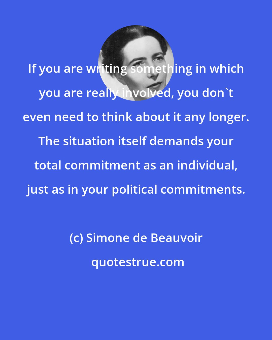 Simone de Beauvoir: If you are writing something in which you are really involved, you don't even need to think about it any longer. The situation itself demands your total commitment as an individual, just as in your political commitments.