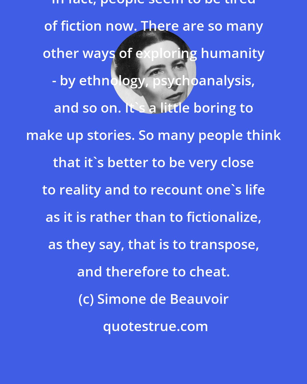 Simone de Beauvoir: In fact, people seem to be tired of fiction now. There are so many other ways of exploring humanity - by ethnology, psychoanalysis, and so on. It's a little boring to make up stories. So many people think that it's better to be very close to reality and to recount one's life as it is rather than to fictionalize, as they say, that is to transpose, and therefore to cheat.