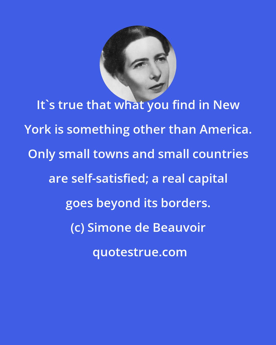 Simone de Beauvoir: It's true that what you find in New York is something other than America. Only small towns and small countries are self-satisfied; a real capital goes beyond its borders.