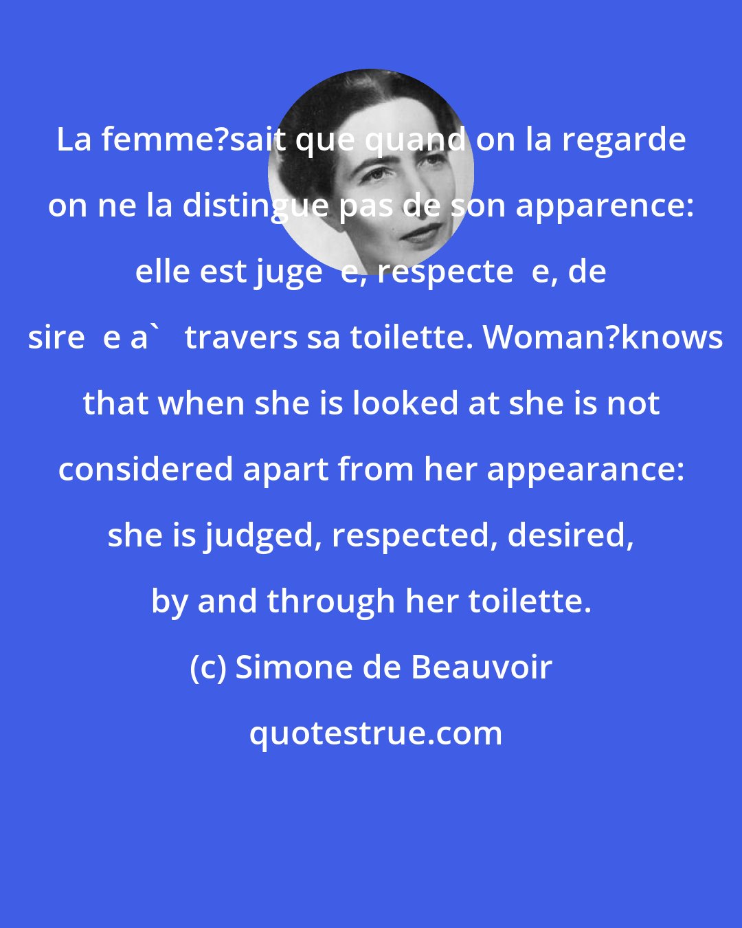 Simone de Beauvoir: La femme?sait que quand on la regarde on ne la distingue pas de son apparence: elle est juge  e, respecte  e, de  sire  e a'   travers sa toilette. Woman?knows that when she is looked at she is not considered apart from her appearance: she is judged, respected, desired, by and through her toilette.