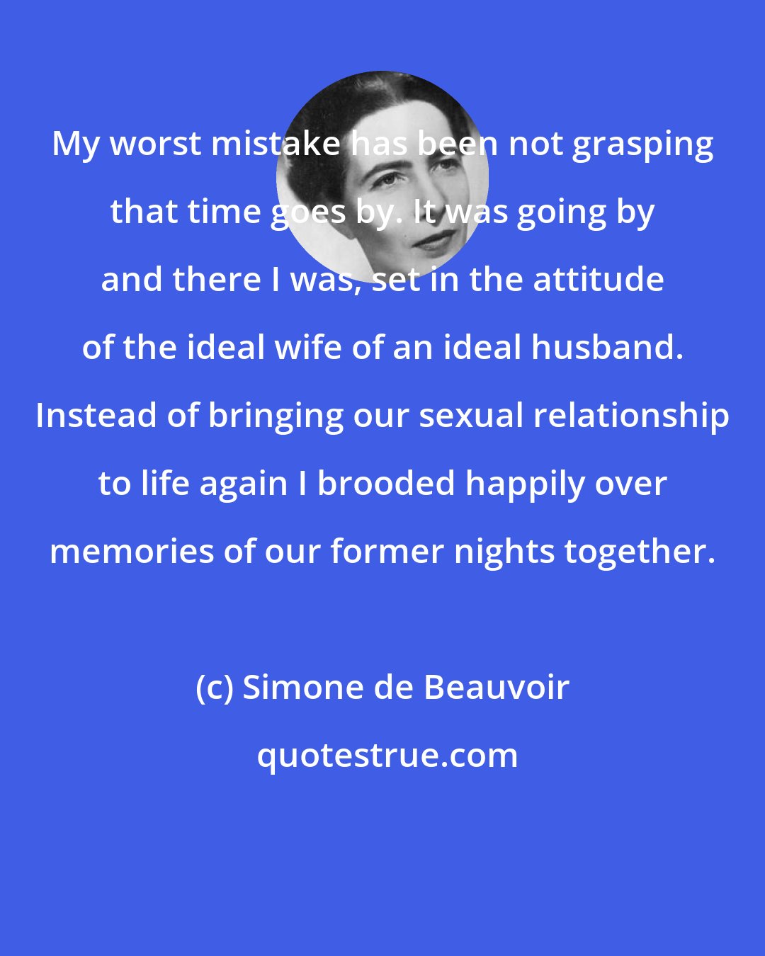 Simone de Beauvoir: My worst mistake has been not grasping that time goes by. It was going by and there I was, set in the attitude of the ideal wife of an ideal husband. Instead of bringing our sexual relationship to life again I brooded happily over memories of our former nights together.