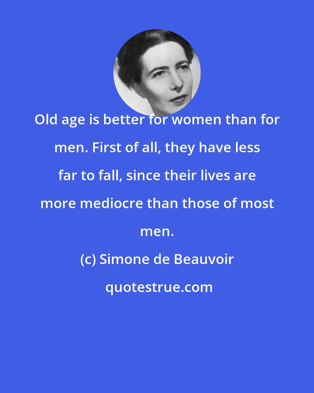 Simone de Beauvoir: Old age is better for women than for men. First of all, they have less far to fall, since their lives are more mediocre than those of most men.