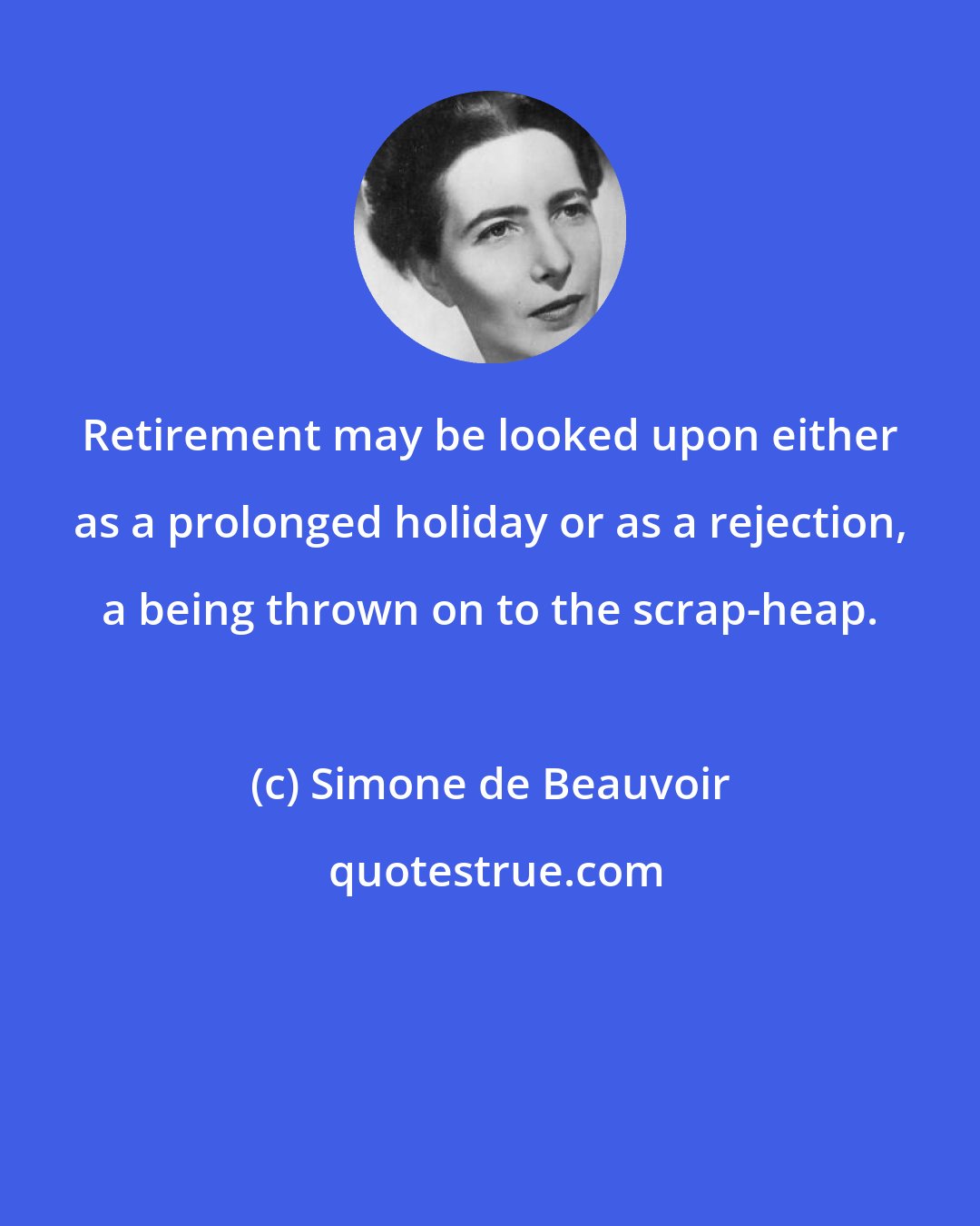 Simone de Beauvoir: Retirement may be looked upon either as a prolonged holiday or as a rejection, a being thrown on to the scrap-heap.