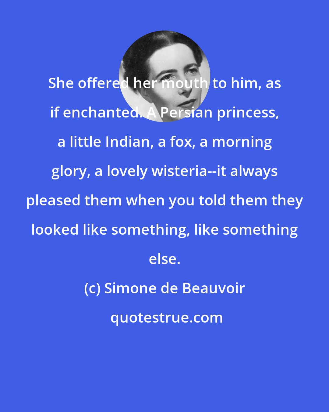 Simone de Beauvoir: She offered her mouth to him, as if enchanted. A Persian princess, a little Indian, a fox, a morning glory, a lovely wisteria--it always pleased them when you told them they looked like something, like something else.