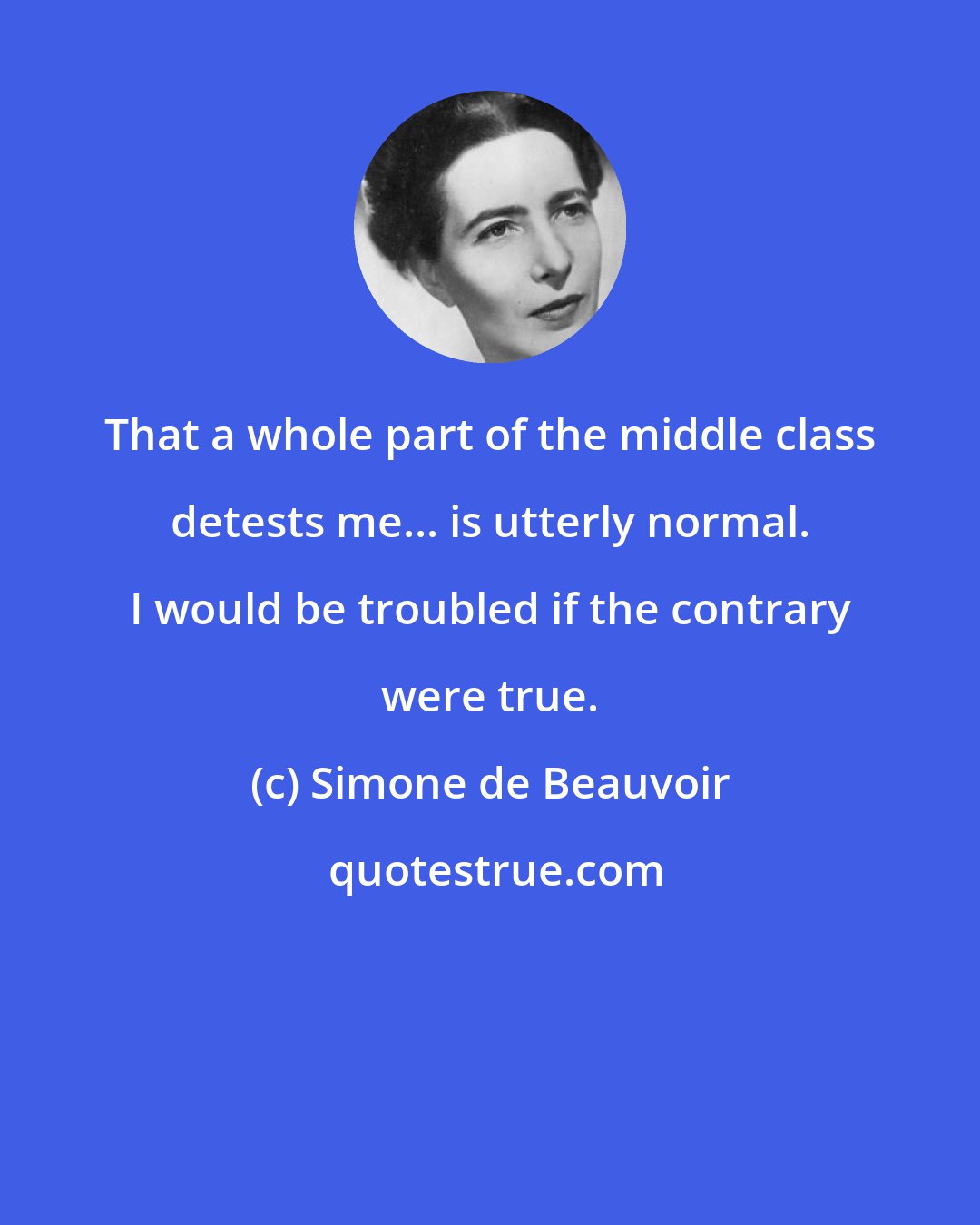 Simone de Beauvoir: That a whole part of the middle class detests me... is utterly normal. I would be troubled if the contrary were true.