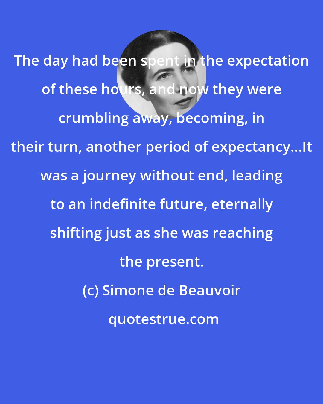 Simone de Beauvoir: The day had been spent in the expectation of these hours, and now they were crumbling away, becoming, in their turn, another period of expectancy...It was a journey without end, leading to an indefinite future, eternally shifting just as she was reaching the present.