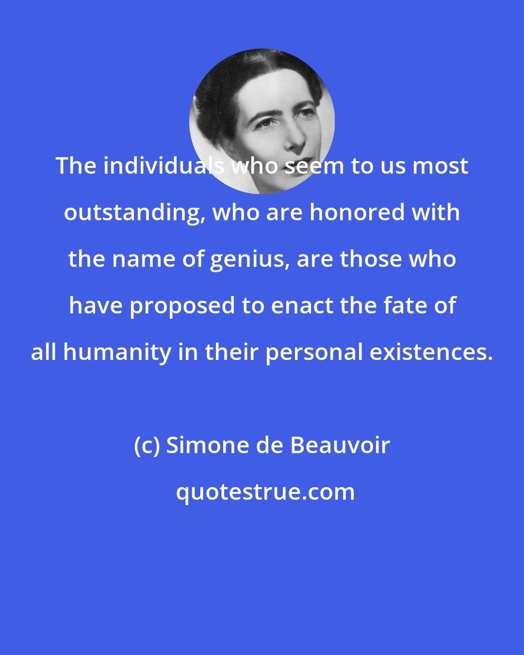 Simone de Beauvoir: The individuals who seem to us most outstanding, who are honored with the name of genius, are those who have proposed to enact the fate of all humanity in their personal existences.