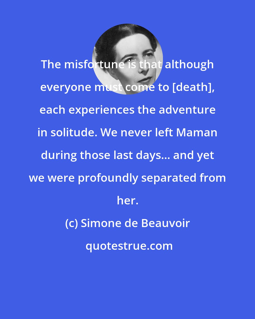 Simone de Beauvoir: The misfortune is that although everyone must come to [death], each experiences the adventure in solitude. We never left Maman during those last days... and yet we were profoundly separated from her.