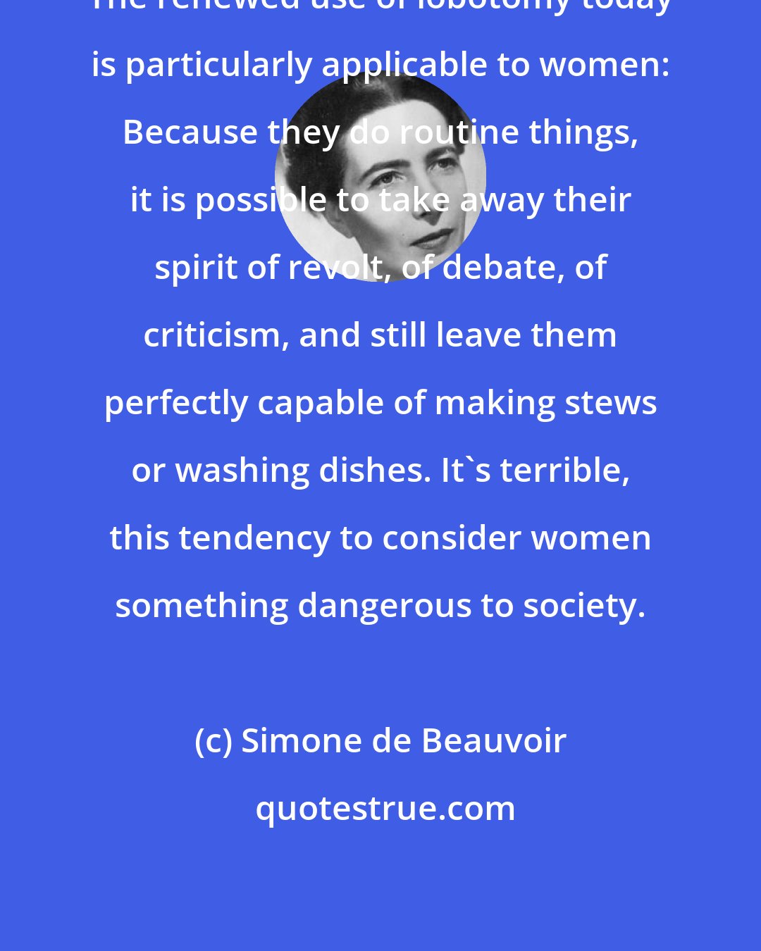 Simone de Beauvoir: The renewed use of lobotomy today is particularly applicable to women: Because they do routine things, it is possible to take away their spirit of revolt, of debate, of criticism, and still leave them perfectly capable of making stews or washing dishes. It's terrible, this tendency to consider women something dangerous to society.
