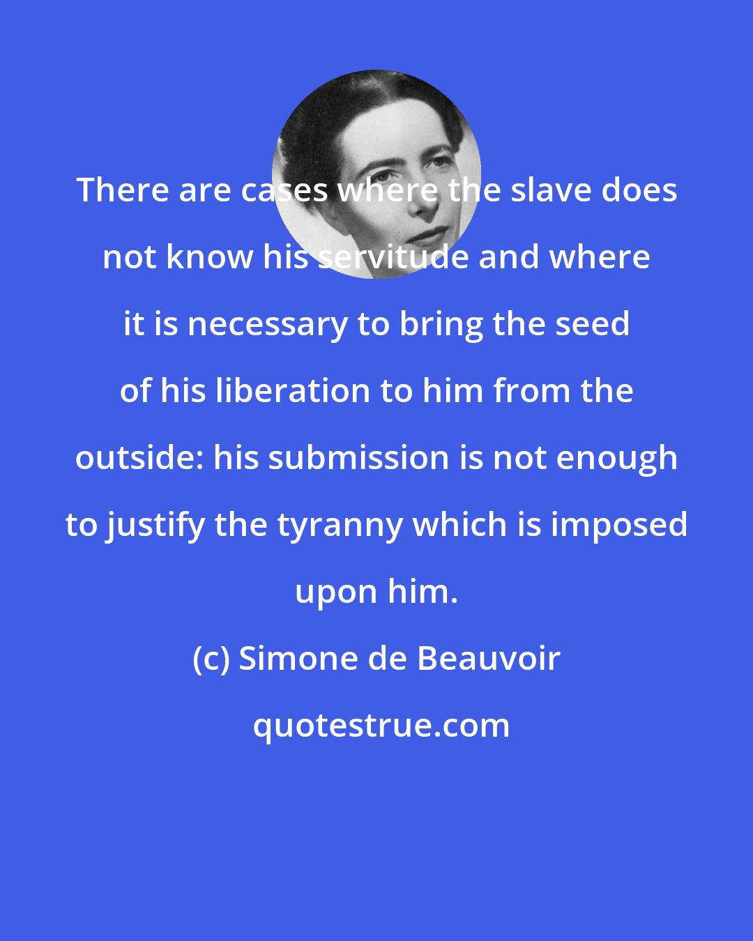 Simone de Beauvoir: There are cases where the slave does not know his servitude and where it is necessary to bring the seed of his liberation to him from the outside: his submission is not enough to justify the tyranny which is imposed upon him.