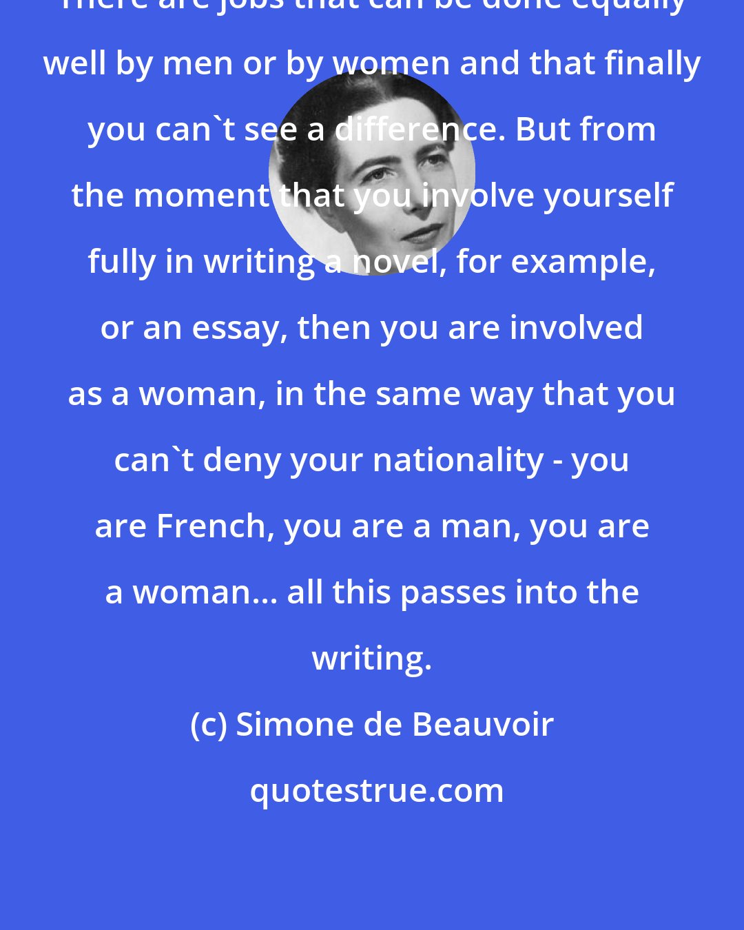 Simone de Beauvoir: There are jobs that can be done equally well by men or by women and that finally you can't see a difference. But from the moment that you involve yourself fully in writing a novel, for example, or an essay, then you are involved as a woman, in the same way that you can't deny your nationality - you are French, you are a man, you are a woman... all this passes into the writing.