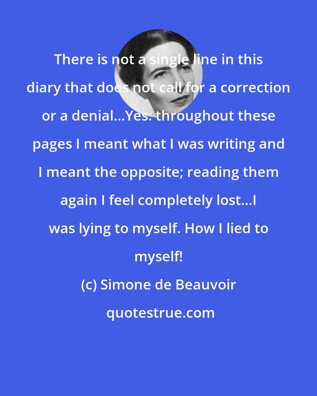 Simone de Beauvoir: There is not a single line in this diary that does not call for a correction or a denial...Yes: throughout these pages I meant what I was writing and I meant the opposite; reading them again I feel completely lost...I was lying to myself. How I lied to myself!