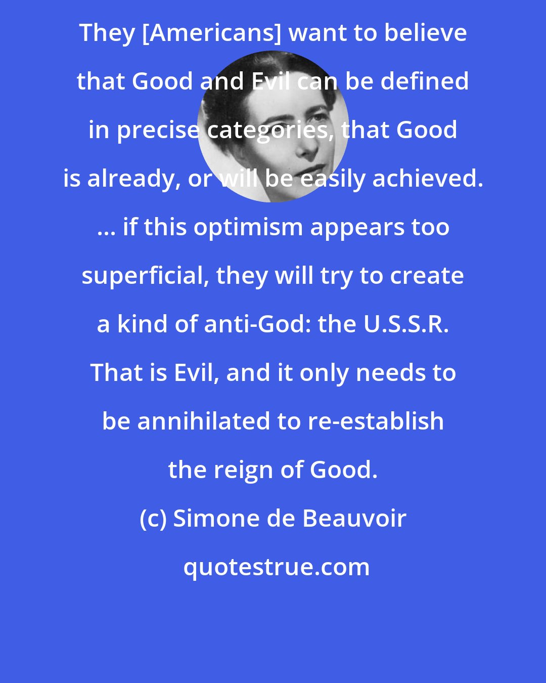 Simone de Beauvoir: They [Americans] want to believe that Good and Evil can be defined in precise categories, that Good is already, or will be easily achieved. ... if this optimism appears too superficial, they will try to create a kind of anti-God: the U.S.S.R. That is Evil, and it only needs to be annihilated to re-establish the reign of Good.