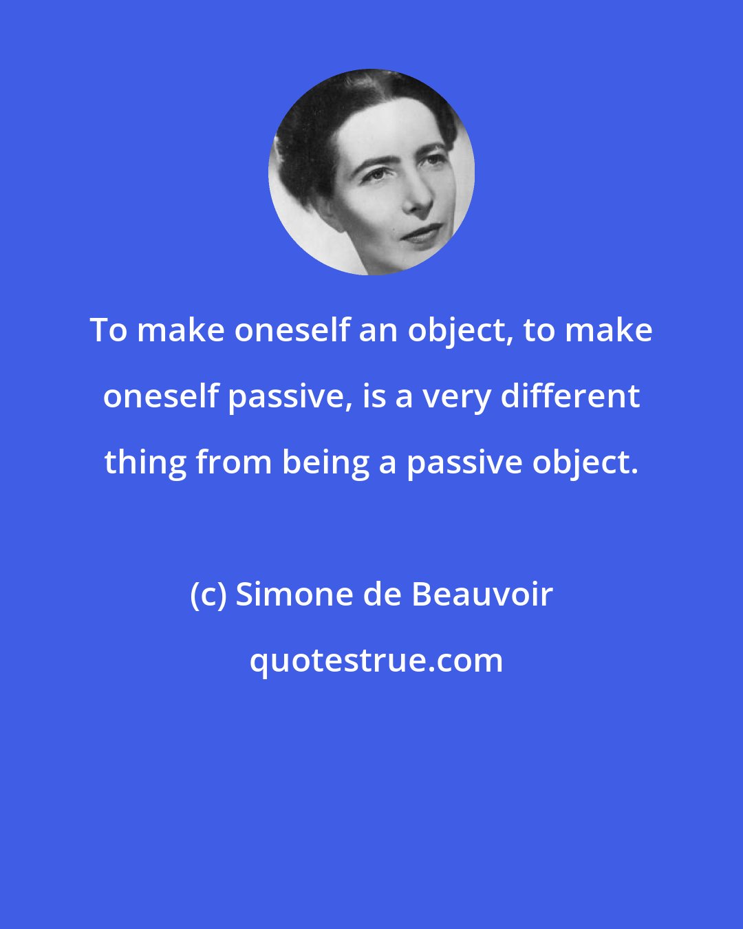 Simone de Beauvoir: To make oneself an object, to make oneself passive, is a very different thing from being a passive object.