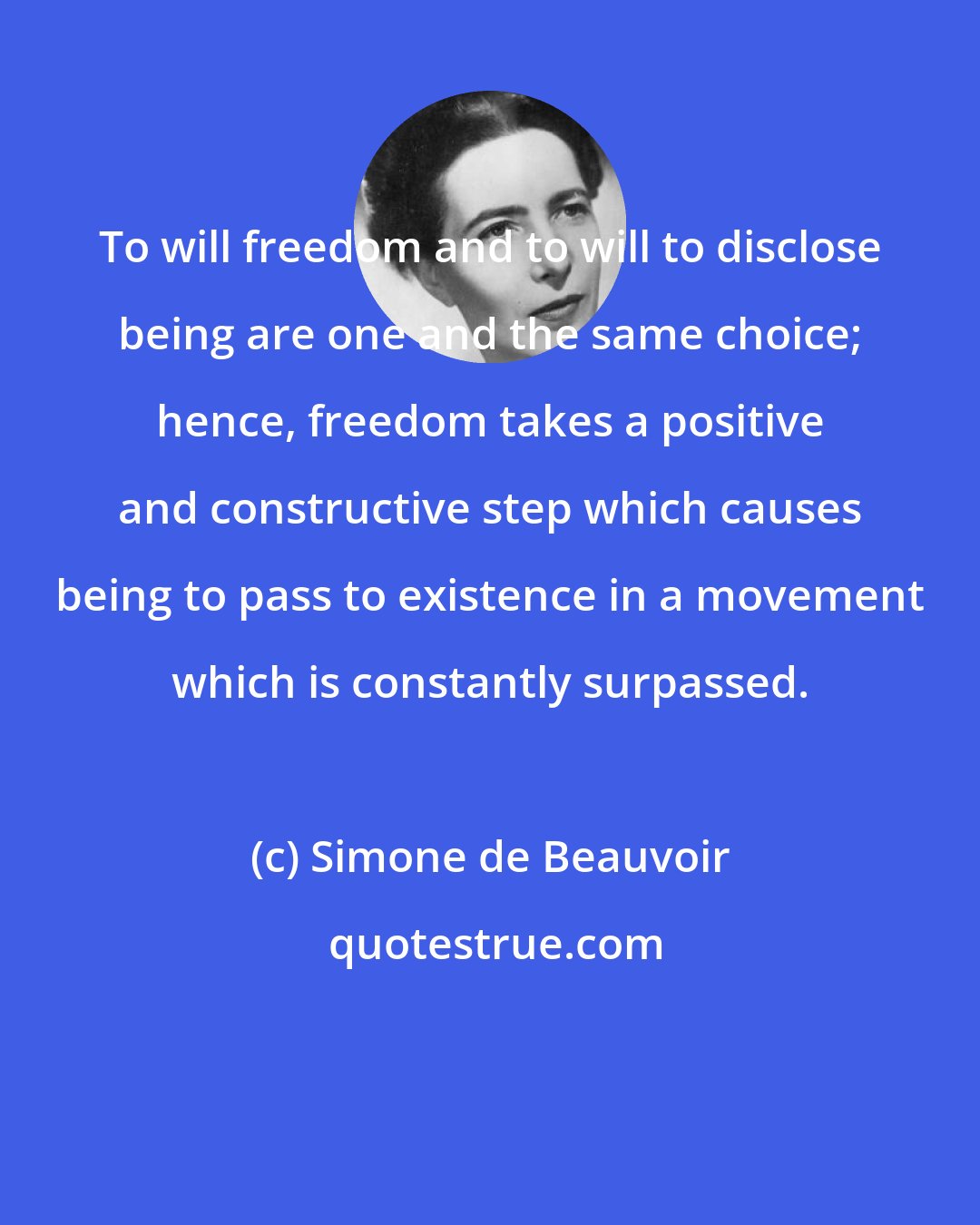 Simone de Beauvoir: To will freedom and to will to disclose being are one and the same choice; hence, freedom takes a positive and constructive step which causes being to pass to existence in a movement which is constantly surpassed.