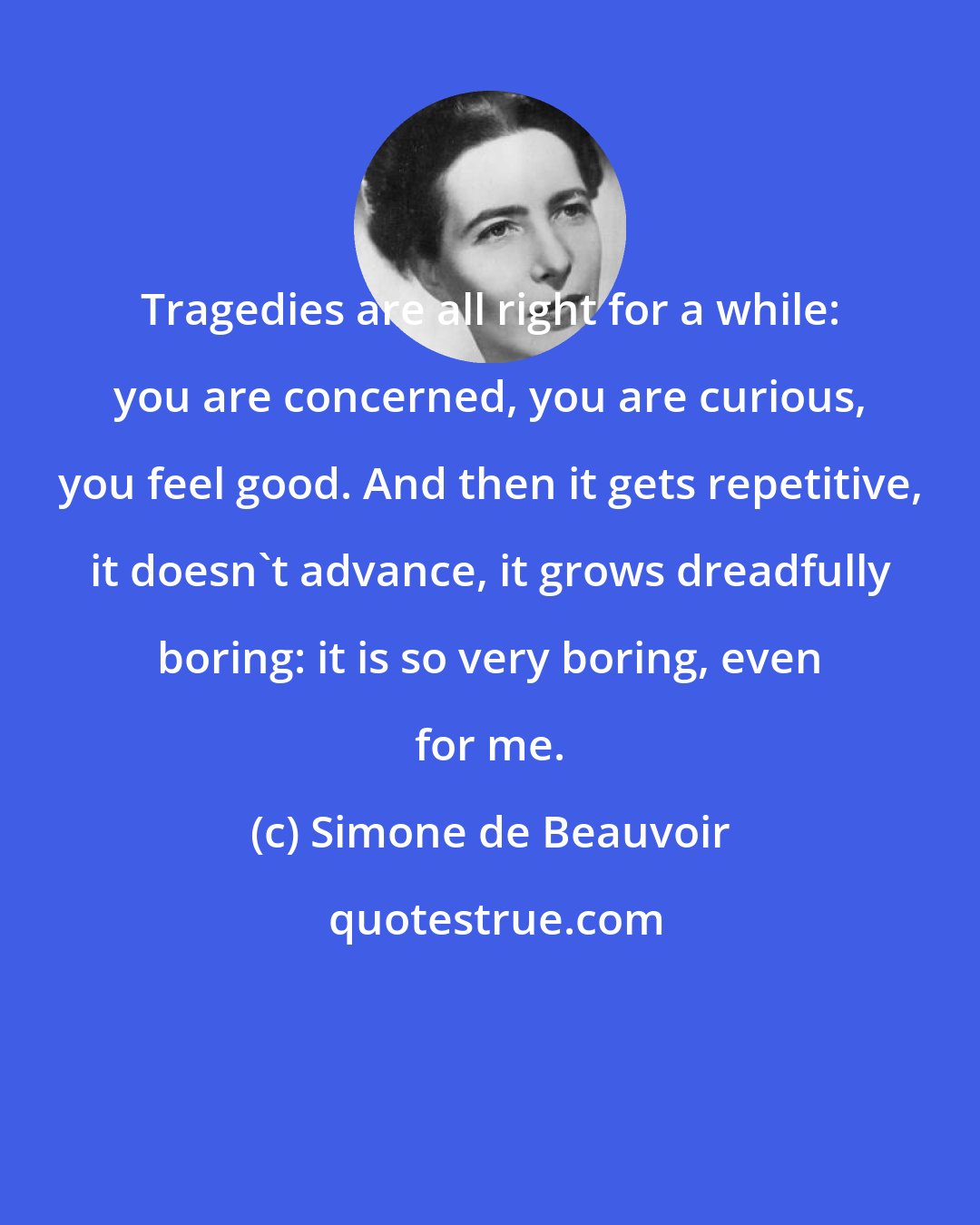 Simone de Beauvoir: Tragedies are all right for a while: you are concerned, you are curious, you feel good. And then it gets repetitive, it doesn't advance, it grows dreadfully boring: it is so very boring, even for me.