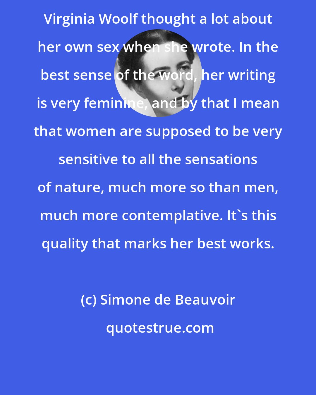 Simone de Beauvoir: Virginia Woolf thought a lot about her own sex when she wrote. In the best sense of the word, her writing is very feminine, and by that I mean that women are supposed to be very sensitive to all the sensations of nature, much more so than men, much more contemplative. It's this quality that marks her best works.