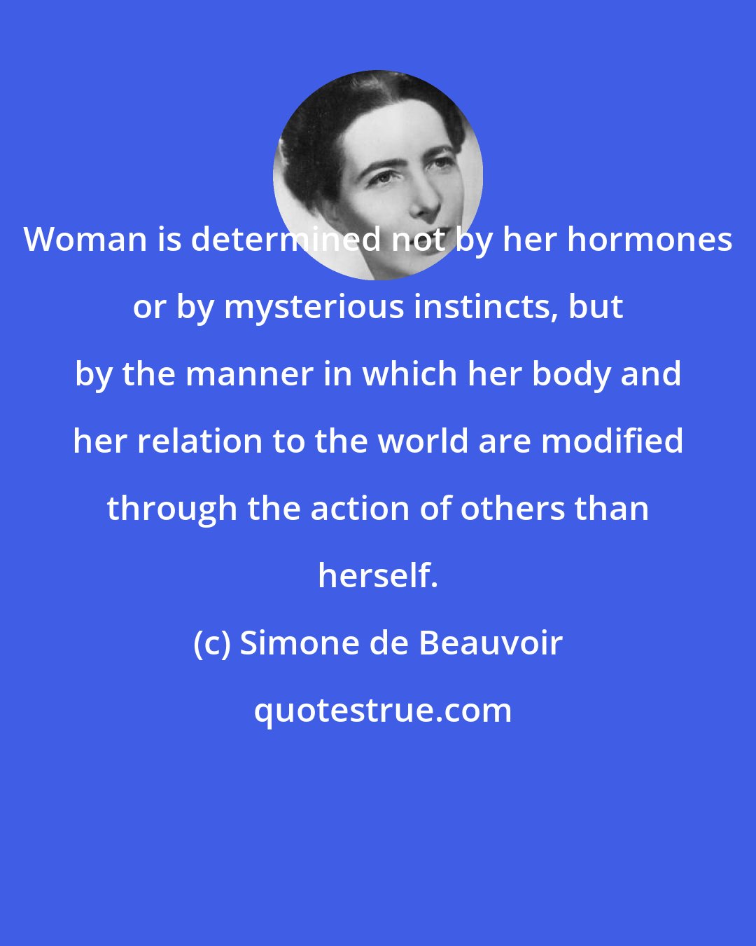 Simone de Beauvoir: Woman is determined not by her hormones or by mysterious instincts, but by the manner in which her body and her relation to the world are modified through the action of others than herself.