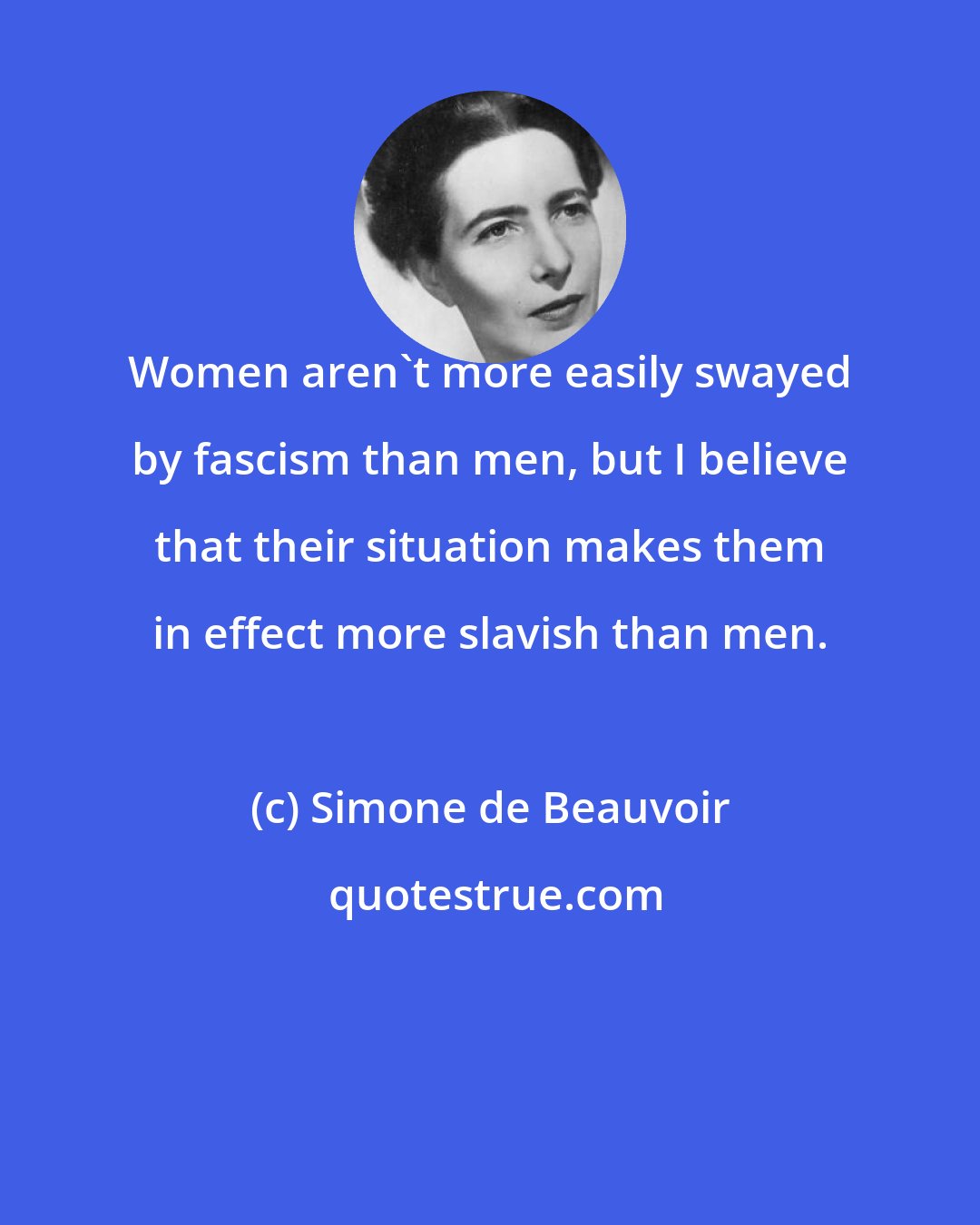 Simone de Beauvoir: Women aren't more easily swayed by fascism than men, but I believe that their situation makes them in effect more slavish than men.