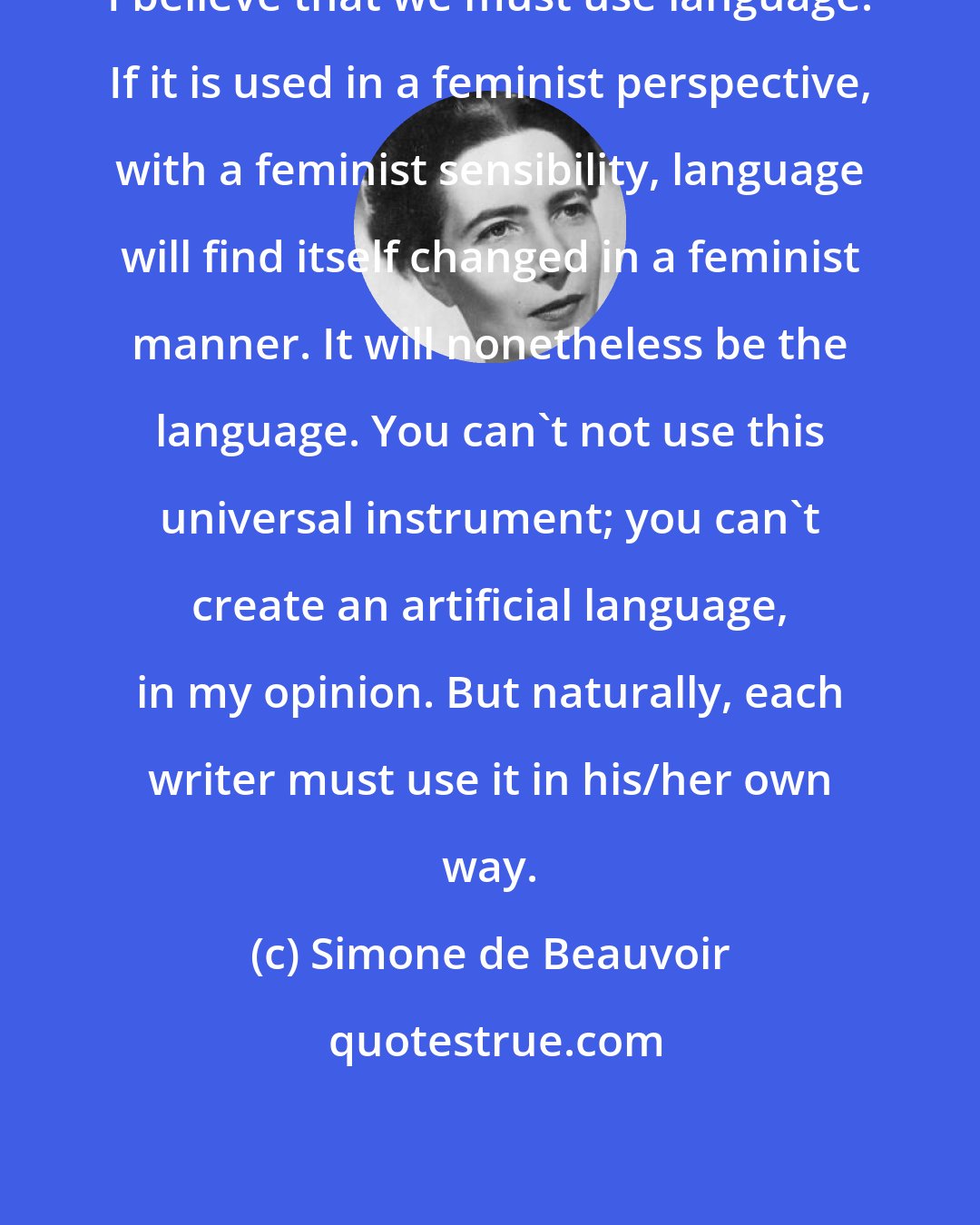 Simone de Beauvoir: I believe that we must use language. If it is used in a feminist perspective, with a feminist sensibility, language will find itself changed in a feminist manner. It will nonetheless be the language. You can't not use this universal instrument; you can't create an artificial language, in my opinion. But naturally, each writer must use it in his/her own way.