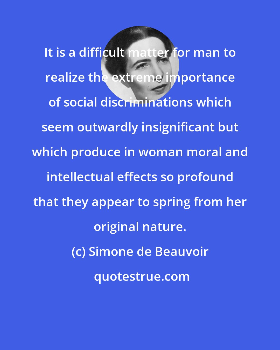 Simone de Beauvoir: It is a difficult matter for man to realize the extreme importance of social discriminations which seem outwardly insignificant but which produce in woman moral and intellectual effects so profound that they appear to spring from her original nature.