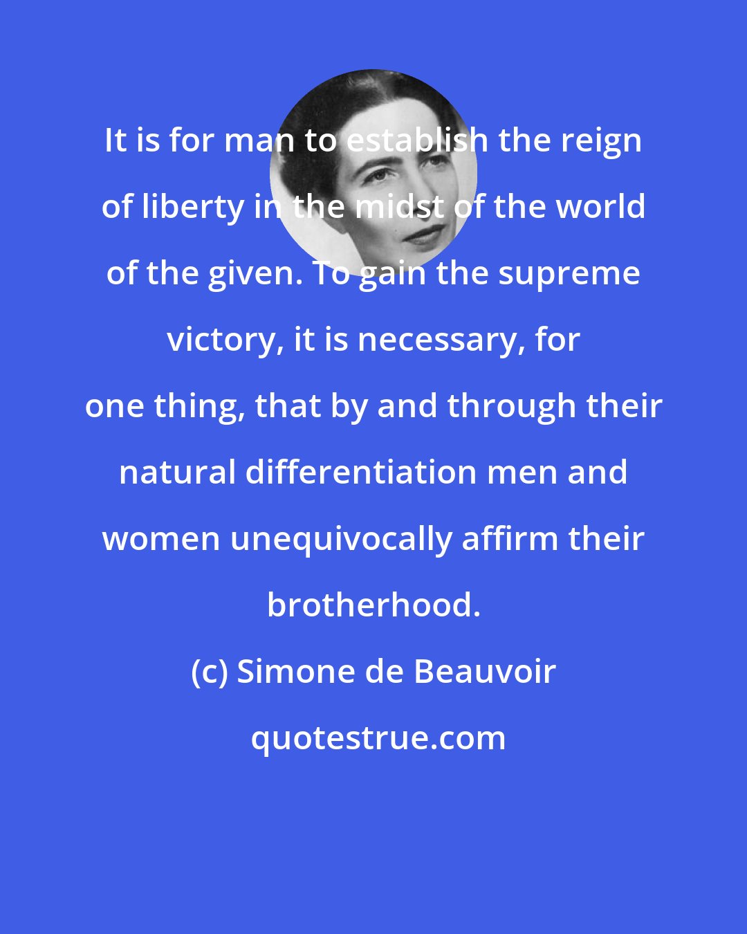 Simone de Beauvoir: It is for man to establish the reign of liberty in the midst of the world of the given. To gain the supreme victory, it is necessary, for one thing, that by and through their natural differentiation men and women unequivocally affirm their brotherhood.