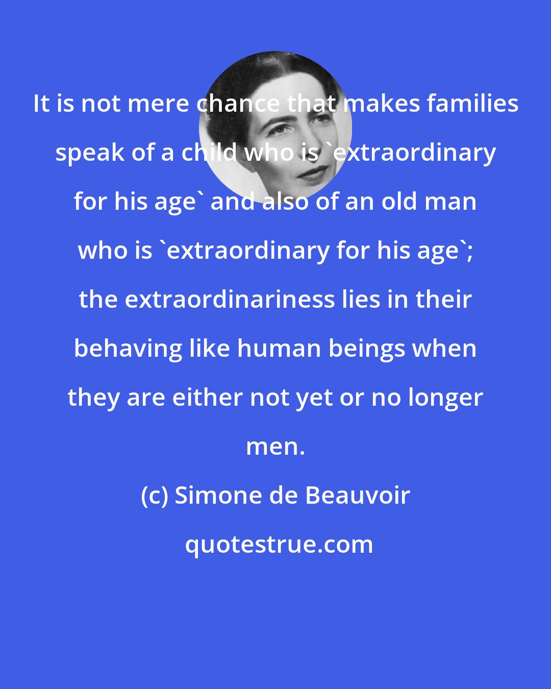 Simone de Beauvoir: It is not mere chance that makes families speak of a child who is 'extraordinary for his age' and also of an old man who is 'extraordinary for his age'; the extraordinariness lies in their behaving like human beings when they are either not yet or no longer men.