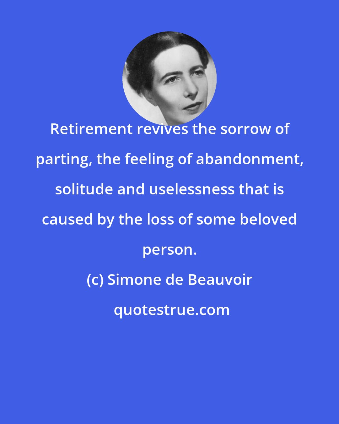 Simone de Beauvoir: Retirement revives the sorrow of parting, the feeling of abandonment, solitude and uselessness that is caused by the loss of some beloved person.