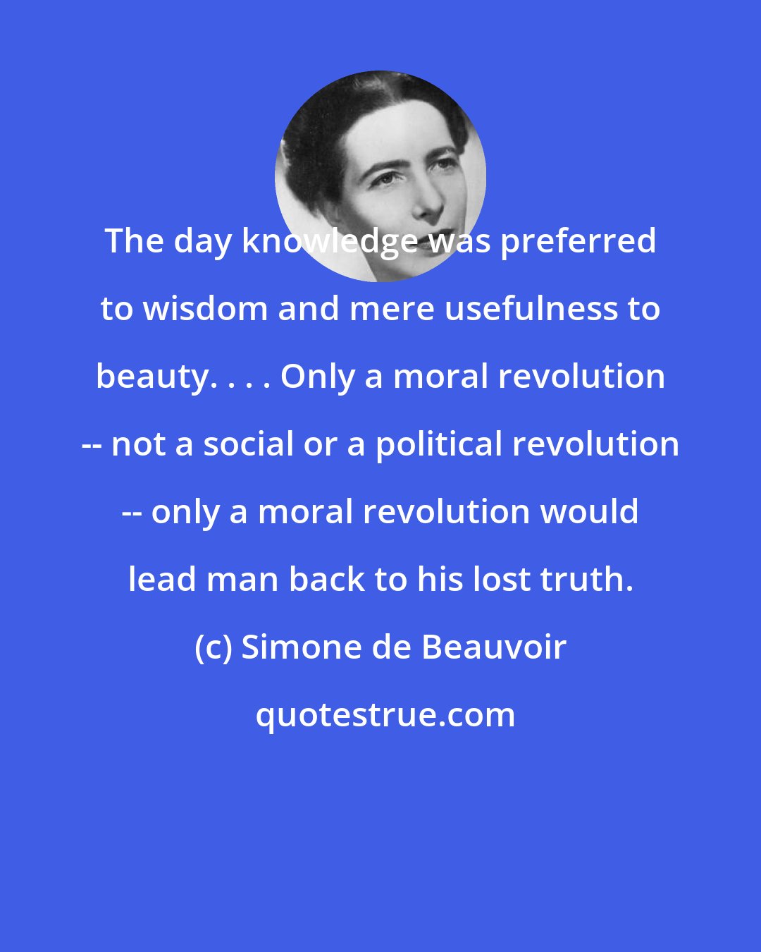 Simone de Beauvoir: The day knowledge was preferred to wisdom and mere usefulness to beauty. . . . Only a moral revolution -- not a social or a political revolution -- only a moral revolution would lead man back to his lost truth.