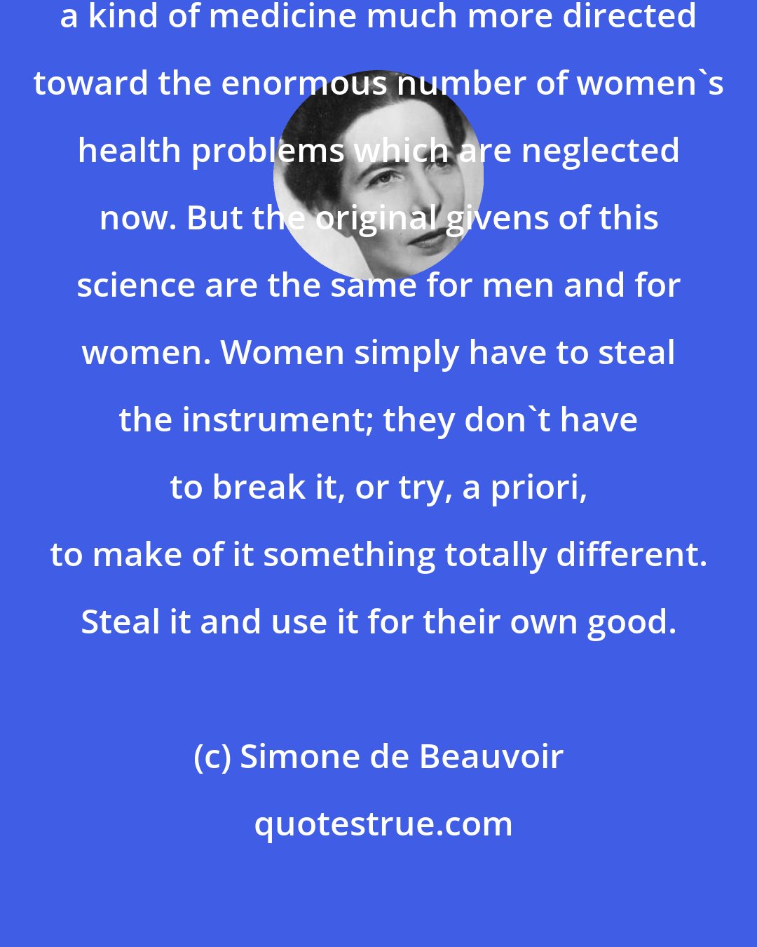 Simone de Beauvoir: We can reorient science - for example, a kind of medicine much more directed toward the enormous number of women's health problems which are neglected now. But the original givens of this science are the same for men and for women. Women simply have to steal the instrument; they don't have to break it, or try, a priori, to make of it something totally different. Steal it and use it for their own good.