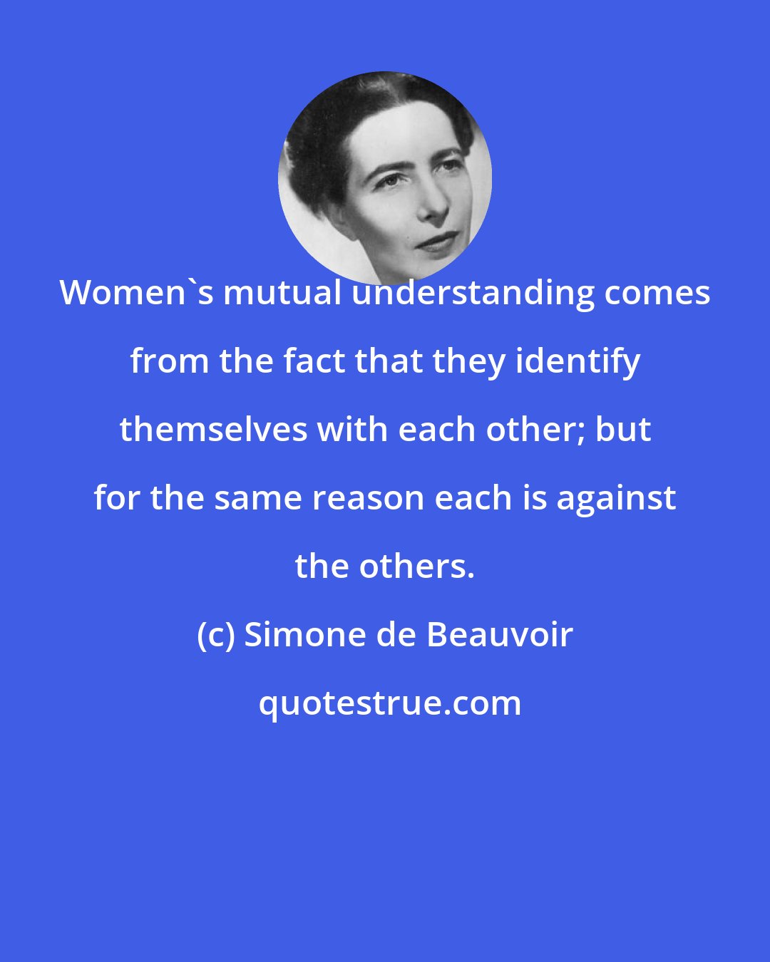 Simone de Beauvoir: Women's mutual understanding comes from the fact that they identify themselves with each other; but for the same reason each is against the others.